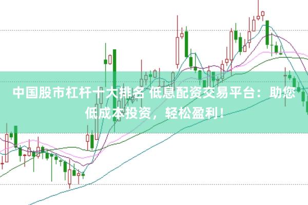 中国股市杠杆十大排名 低息配资交易平台：助您低成本投资，轻松盈利！