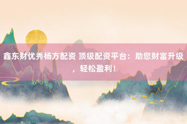 鑫东财优秀杨方配资 顶级配资平台：助您财富升级，轻松盈利！
