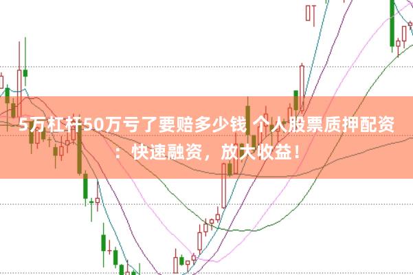 5万杠杆50万亏了要赔多少钱 个人股票质押配资:快速融资,放大收益!