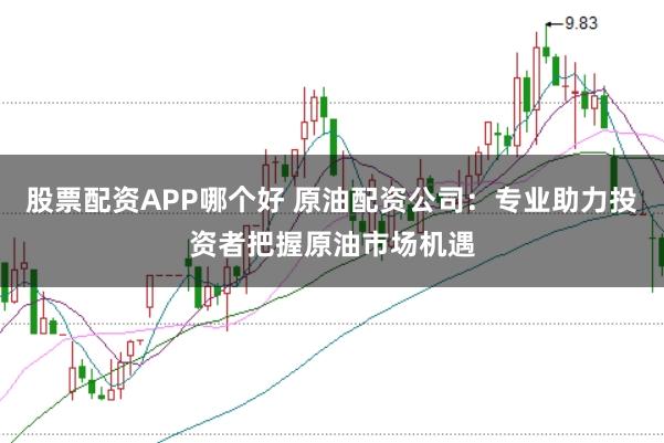 股票配资APP哪个好 原油配资公司：专业助力投资者把握原油市场机遇