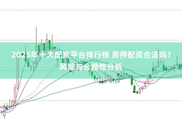 2025年十大配资平台排行榜 房押配资合法吗?风险与合规性分析