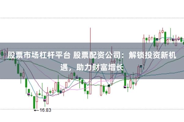 股票市场杠杆平台 股票配资公司：解锁投资新机遇，助力财富增长