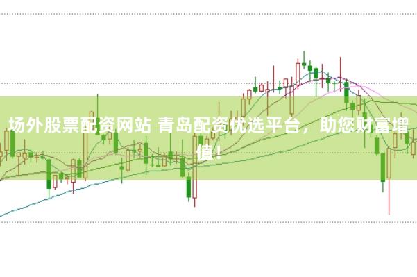 场外股票配资网站 青岛配资优选平台,助您财富增值!
