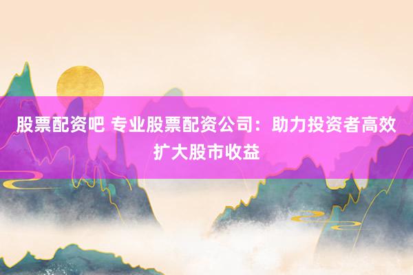 股票配资吧 专业股票配资公司：助力投资者高效扩大股市收益
