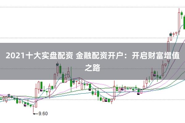 2021十大实盘配资 金融配资开户：开启财富增值之路