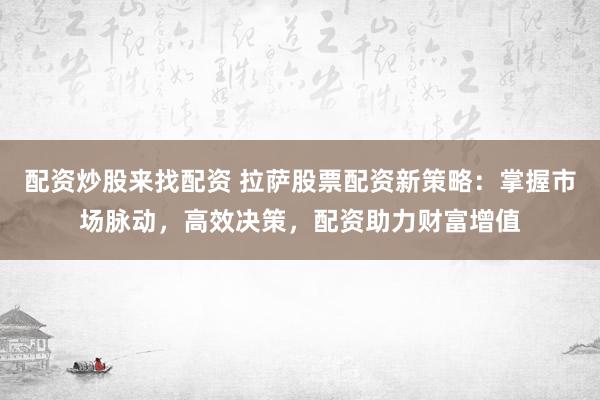 配资炒股来找配资 拉萨股票配资新策略：掌握市场脉动，高效决策，配资助力财富增值