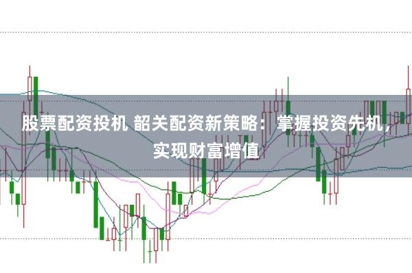 股票配资投机 韶关配资新策略：掌握投资先机，实现财富增值