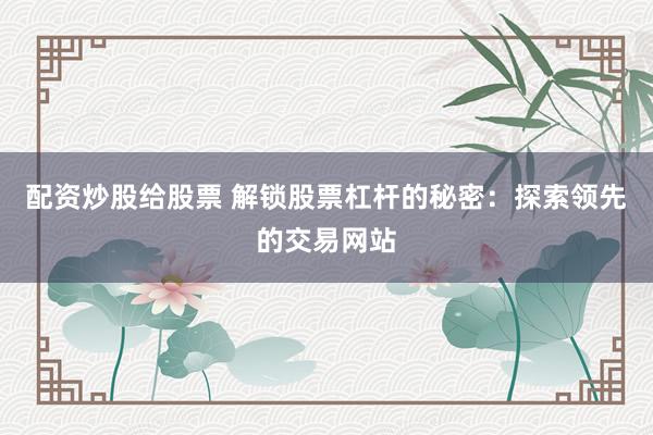 配资炒股给股票 解锁股票杠杆的秘密:探索领先的交易网站