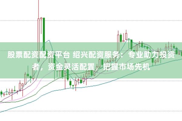 股票配资配资平台 绍兴配资服务:专业助力投资者,资金灵活配置,把握市场先机