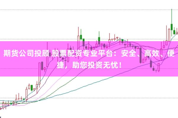 期货公司投顾 股票配资专业平台：安全、高效、便捷，助您投资无忧！