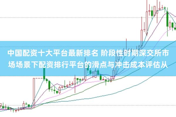 中国配资十大平台最新排名 阶段性时期深交所市场场景下配资排行平台的滑点与冲击成本评估从