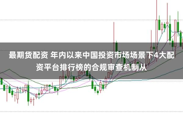 最期货配资 年内以来中国投资市场场景下4大配资平台排行榜的合规审查机制从