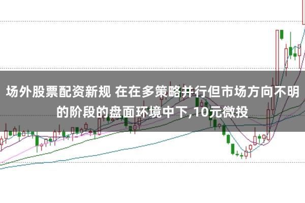 场外股票配资新规 在在多策略并行但市场方向不明的阶段的盘面环境中下，10元微投