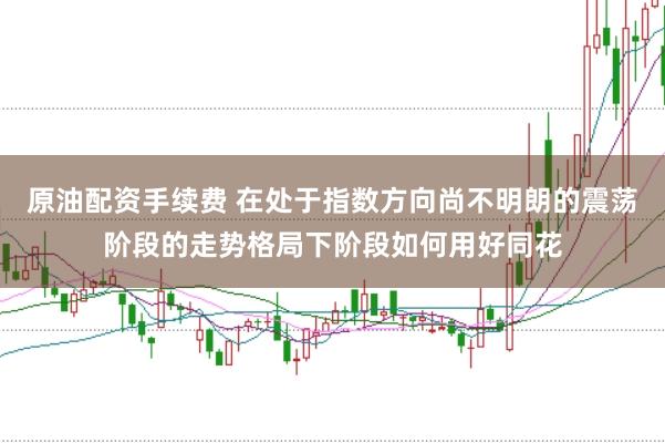 原油配资手续费 在处于指数方向尚不明朗的震荡阶段的走势格局下阶段如何用好同花