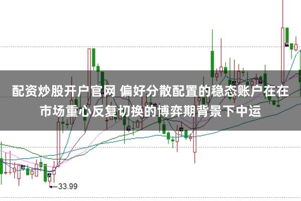 配资炒股开户官网 偏好分散配置的稳态账户在在市场重心反复切换的博弈期背景下中运