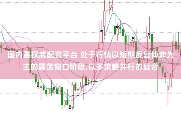国内最权威配资平台 处于行情以短期反复博弈为主的震荡窗口阶段，以多策略并行的复合