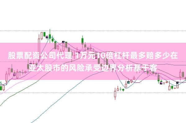 股票配资公司代理 1万元10倍杠杆最多赔多少在亚太股市的风险承受边界分析基于客
