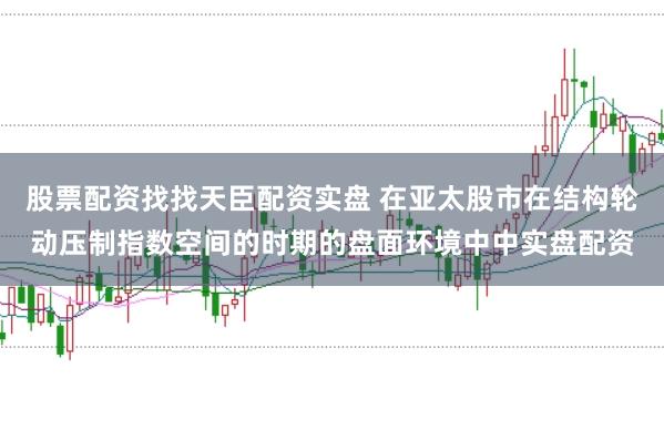 股票配资找找天臣配资实盘 在亚太股市在结构轮动压制指数空间的时期的盘面环境中中实盘配资