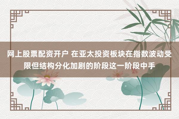 网上股票配资开户 在亚太投资板块在指数波动受限但结构分化加剧的阶段这一阶段中手