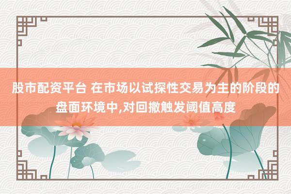 股市配资平台 在市场以试探性交易为主的阶段的盘面环境中，对回撤触发阈值高度