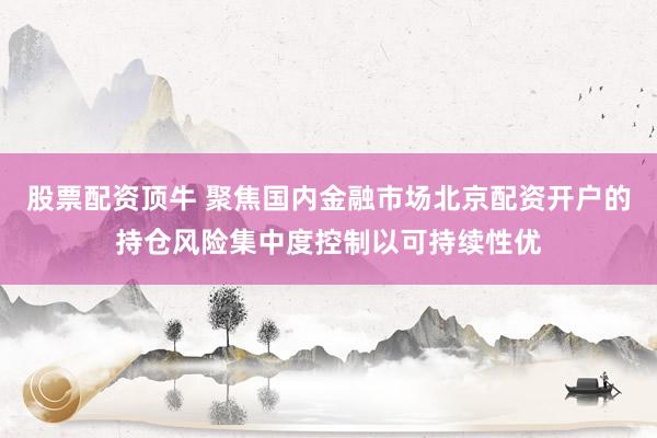 股票配资顶牛 聚焦国内金融市场北京配资开户的持仓风险集中度控制以可持续性优