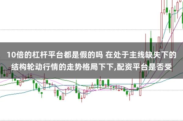 10倍的杠杆平台都是假的吗 在处于主线缺失下的结构轮动行情的走势格局下下，配资平台是否受
