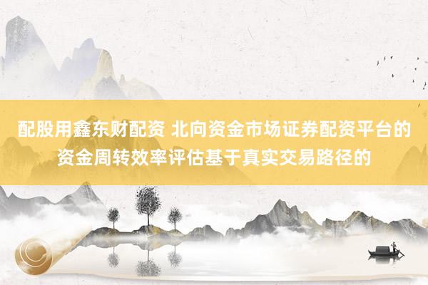 配股用鑫东财配资 北向资金市场证券配资平台的资金周转效率评估基于真实交易路径的