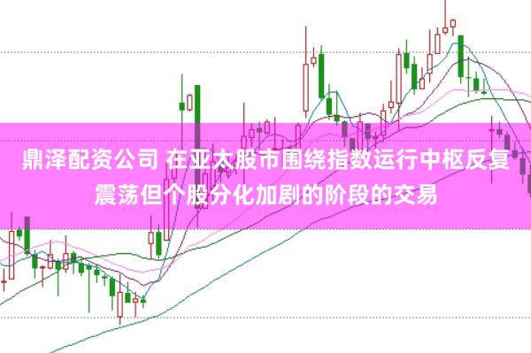 鼎泽配资公司 在亚太股市围绕指数运行中枢反复震荡但个股分化加剧的阶段的交易