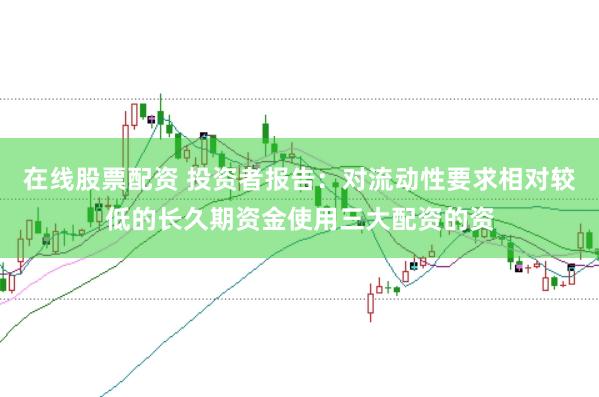 在线股票配资 投资者报告：对流动性要求相对较低的长久期资金使用三大配资的资