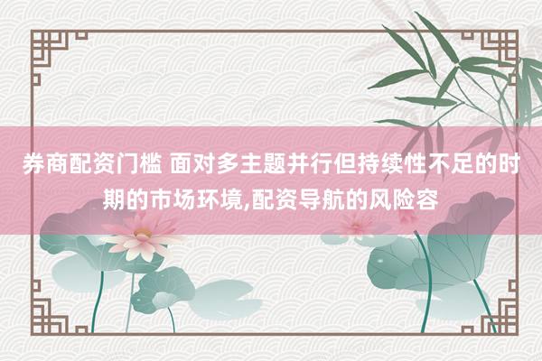 券商配资门槛 面对多主题并行但持续性不足的时期的市场环境,配资导航的风险容