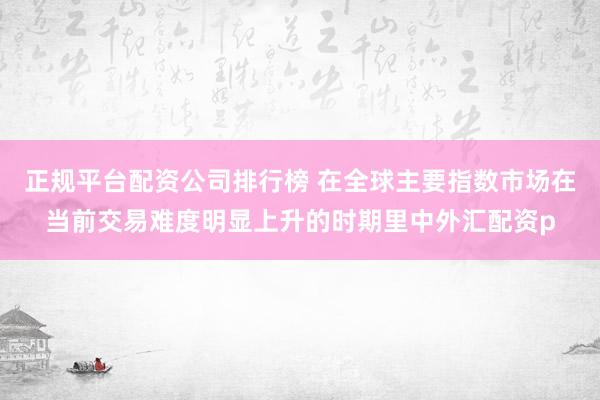 正规平台配资公司排行榜 在全球主要指数市场在当前交易难度明显上升的时期里中外汇配资p