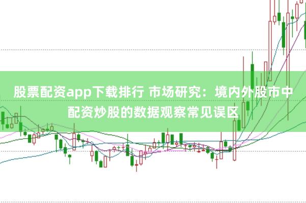 股票配资app下载排行 市场研究:境内外股市中配资炒股的数据观察常见误区