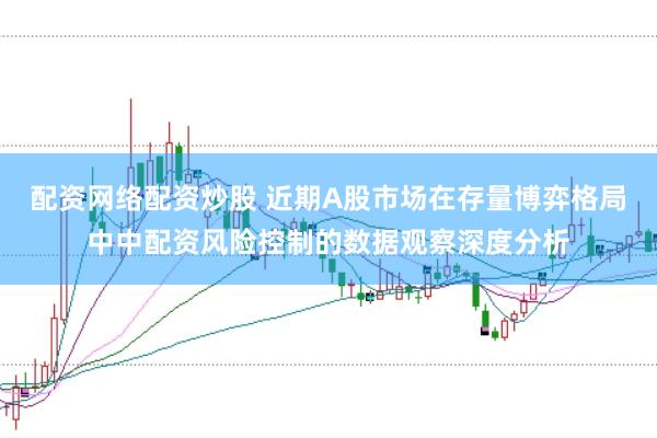 配资网络配资炒股 近期A股市场在存量博弈格局中中配资风险控制的数据观察深度分析