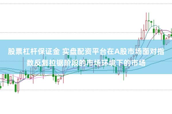 股票杠杆保证金 实盘配资平台在A股市场面对指数反复拉锯阶段的市场环境下的市场