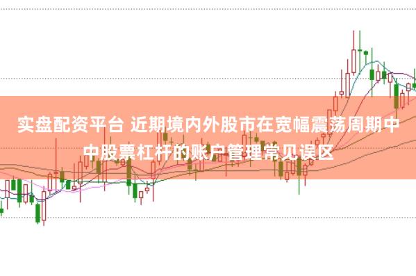 实盘配资平台 近期境内外股市在宽幅震荡周期中中股票杠杆的账户管理常见误区