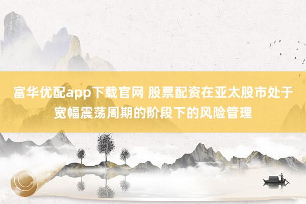 富华优配app下载官网 股票配资在亚太股市处于宽幅震荡周期的阶段下的风险管理