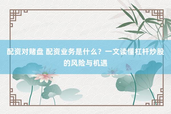 配资对赌盘 配资业务是什么？一文读懂杠杆炒股的风险与机遇