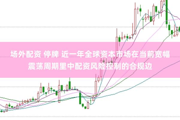 场外配资 停牌 近一年全球资本市场在当前宽幅震荡周期里中配资风险控制的合规边