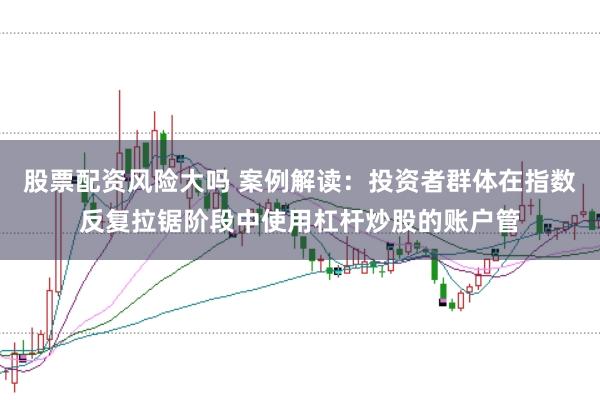 股票配资风险大吗 案例解读：投资者群体在指数反复拉锯阶段中使用杠杆炒股的账户管