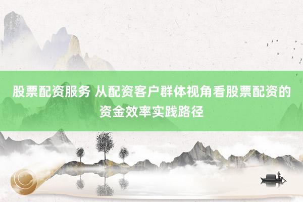 股票配资服务 从配资客户群体视角看股票配资的资金效率实践路径
