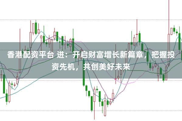 香港配资平台 进:开启财富增长新篇章,把握投资先机,共创美好未来