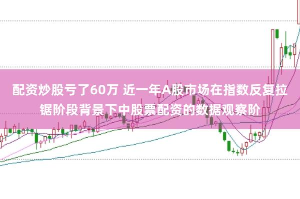配资炒股亏了60万 近一年A股市场在指数反复拉锯阶段背景下中股票配资的数据观察阶