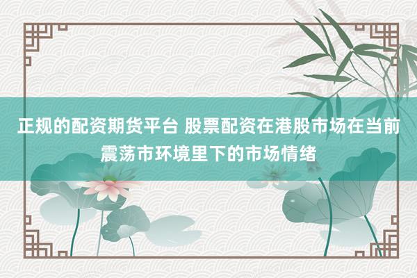 正规的配资期货平台 股票配资在港股市场在当前震荡市环境里下的市场情绪