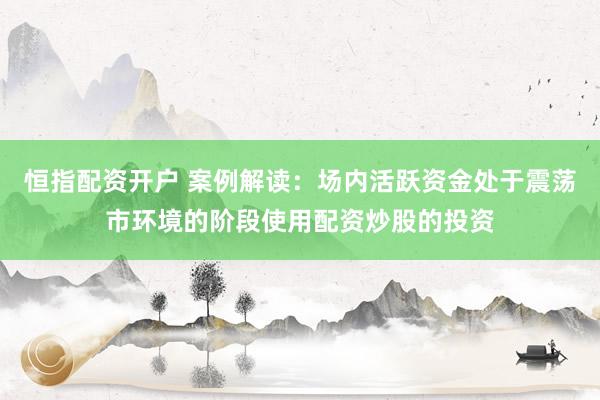 恒指配资开户 案例解读：场内活跃资金处于震荡市环境的阶段使用配资炒股的投资