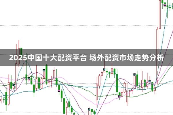 2025中国十大配资平台 场外配资市场走势分析