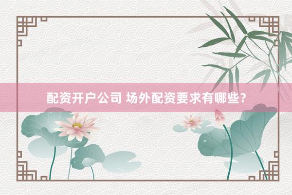 配资开户公司 场外配资要求有哪些？