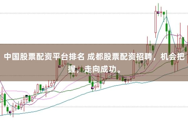 中国股票配资平台排名 成都股票配资招聘，机会把握，走向成功。
