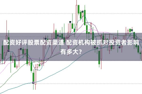 配资好评股票配资渠道 配资机构被抓对投资者影响有多大？