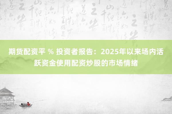 期货配资平 % 投资者报告：2025年以来场内活跃资金使用配资炒股的市场情绪