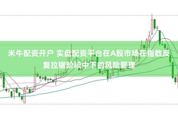 米牛配资开户 实盘配资平台在A股市场在指数反复拉锯阶段中下的风险管理
